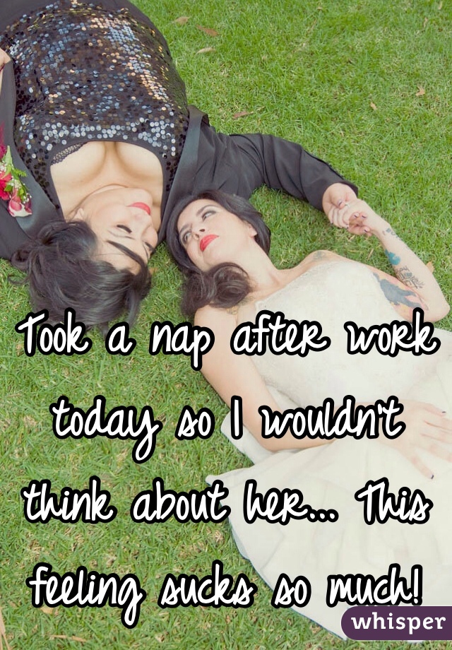 Took a nap after work today so I wouldn't think about her... This feeling sucks so much! 