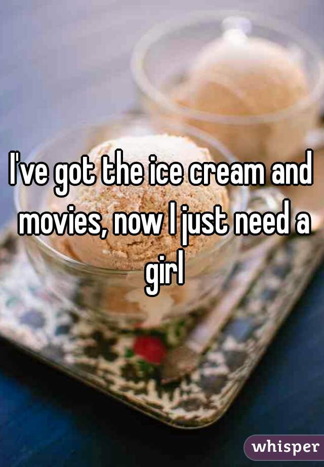 I've got the ice cream and movies, now I just need a girl