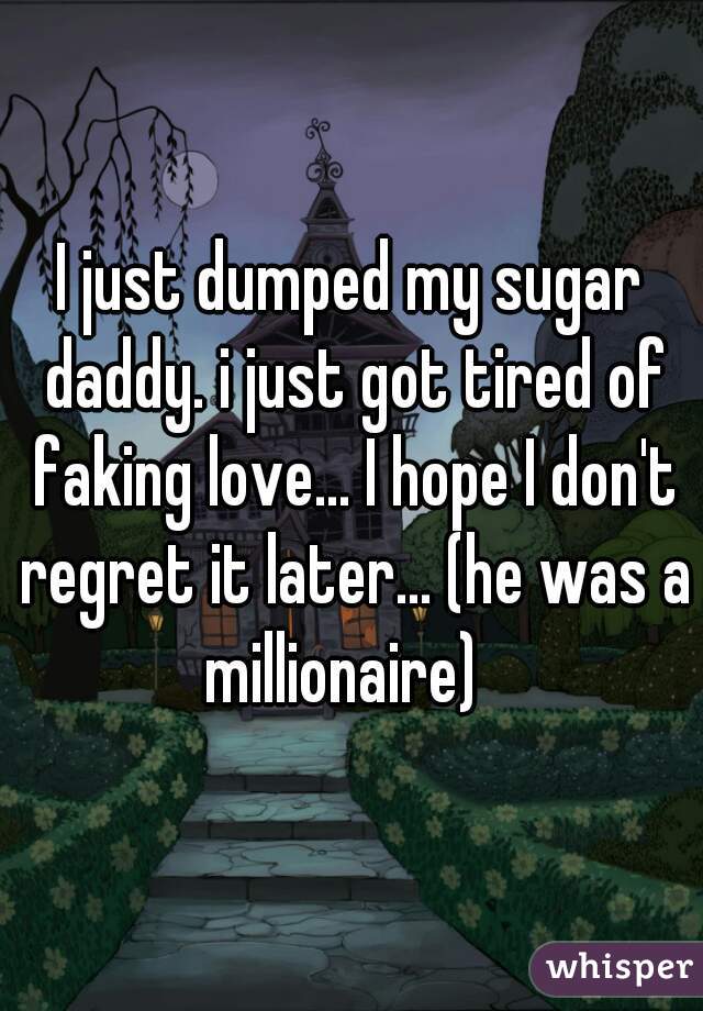 I just dumped my sugar daddy. i just got tired of faking love... I hope I don't regret it later... (he was a millionaire)  