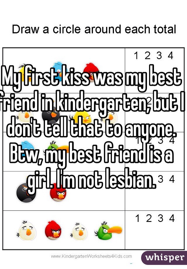 My first kiss was my best friend in kindergarten, but I don't tell that to anyone. Btw, my best friend is a girl. I'm not lesbian.

