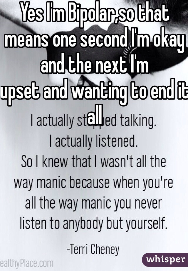 Yes I'm Bipolar,so that means one second I'm okay and the next I'm
upset and wanting to end it all