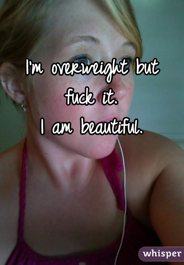 I'm overweight but
fuck it.
 I am beautiful. 