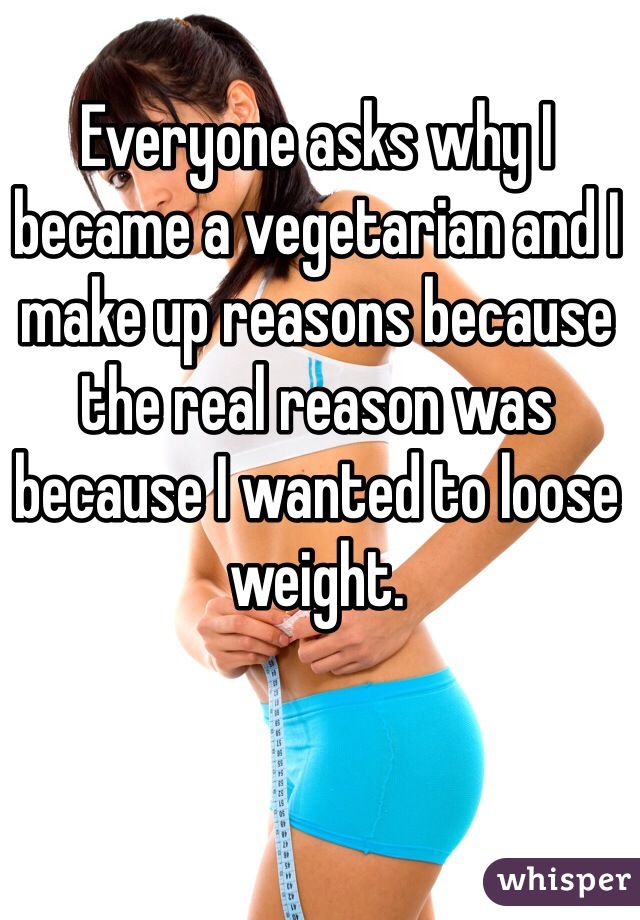 Everyone asks why I became a vegetarian and I make up reasons because the real reason was because I wanted to loose weight. 