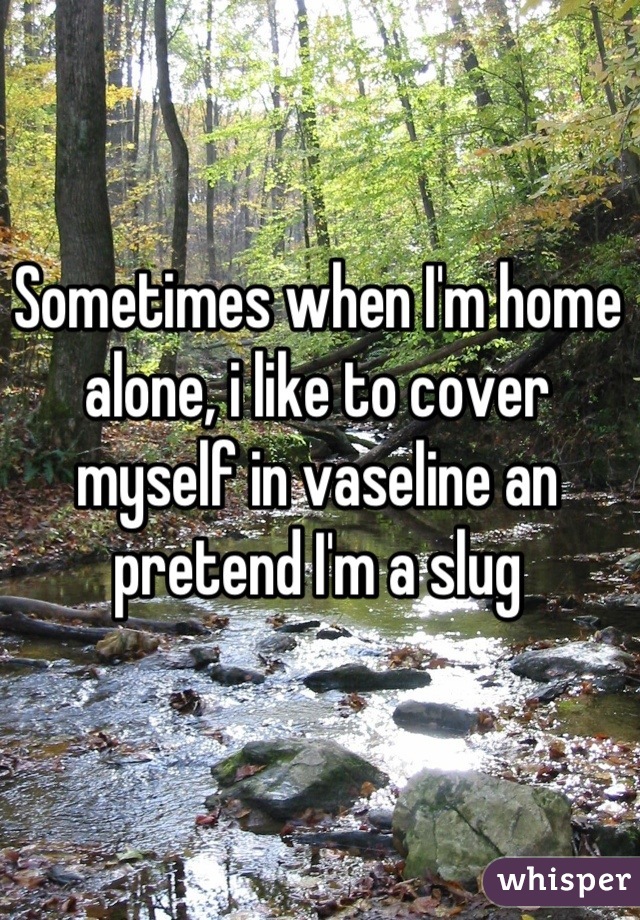 Sometimes when I'm home alone, i like to cover myself in vaseline an pretend I'm a slug