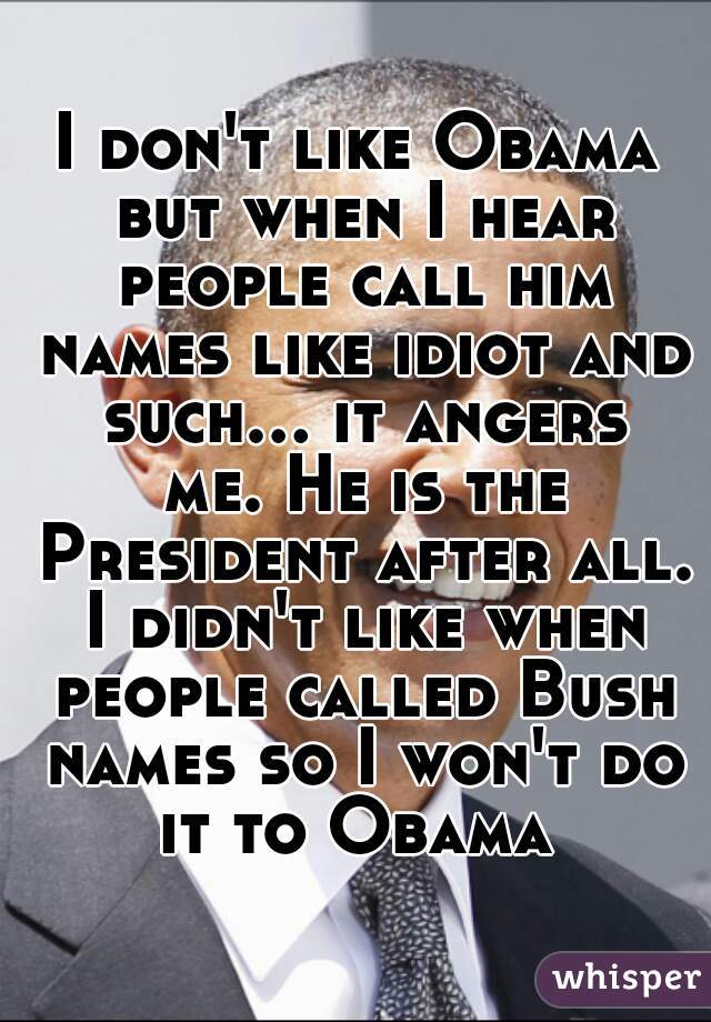 I don't like Obama but when I hear people call him names like idiot and such... it angers me. He is the President after all. I didn't like when people called Bush names so I won't do it to Obama 