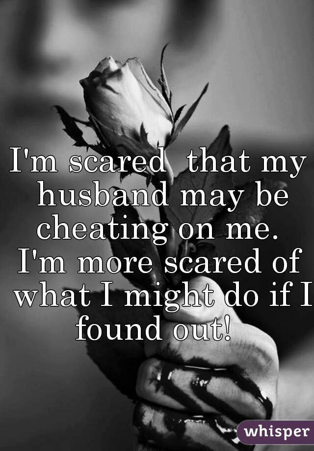 I'm scared  that my husband may be cheating on me. 

I'm more scared of what I might do if I found out!  