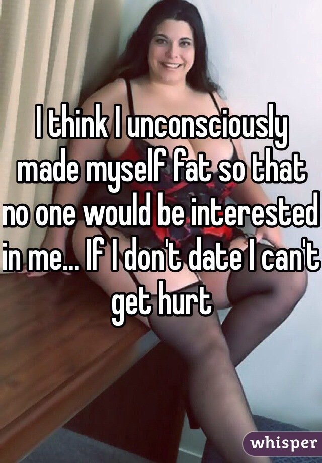 I think I unconsciously made myself fat so that no one would be interested in me... If I don't date I can't get hurt 