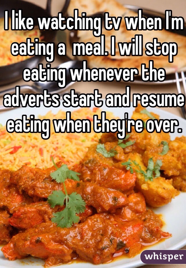 I like watching tv when I'm eating a  meal. I will stop eating whenever the adverts start and resume eating when they're over. 