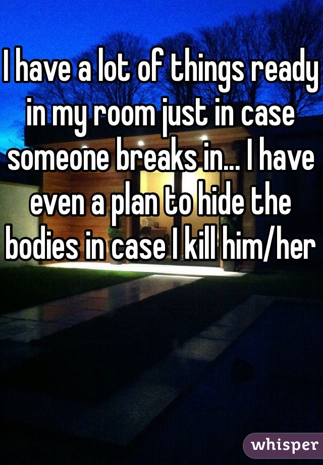 I have a lot of things ready in my room just in case someone breaks in... I have even a plan to hide the bodies in case I kill him/her