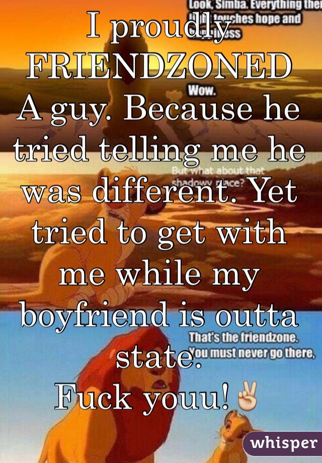 I proudly
FRIENDZONED
A guy. Because he tried telling me he was different. Yet tried to get with me while my boyfriend is outta state. 
Fuck youu!✌️