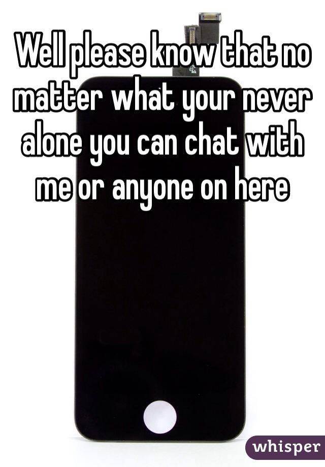 Well please know that no matter what your never alone you can chat with me or anyone on here