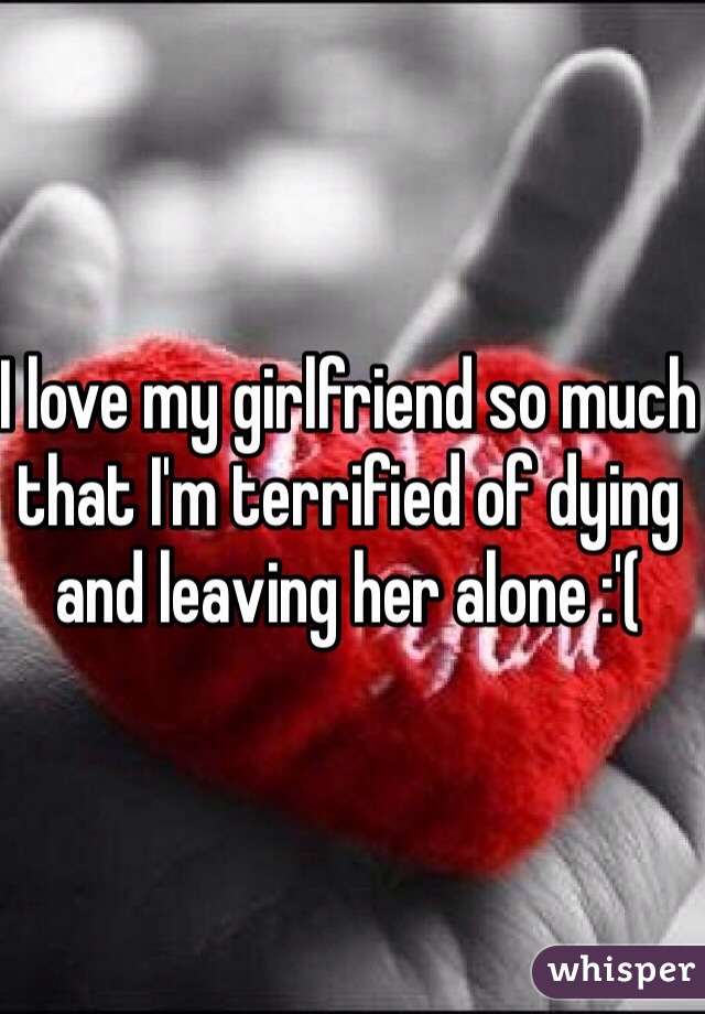 I love my girlfriend so much that I'm terrified of dying and leaving her alone :'(