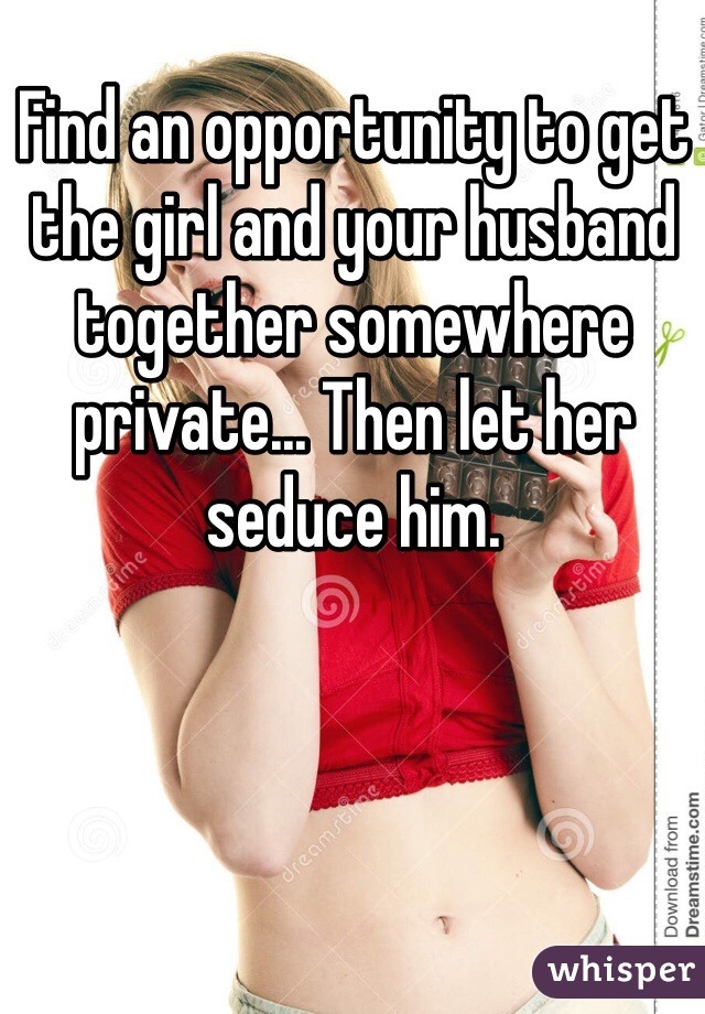 Find an opportunity to get the girl and your husband together somewhere private... Then let her seduce him. 