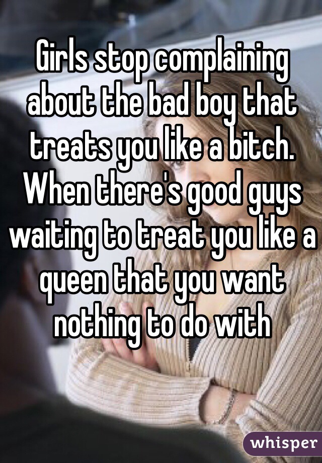 Girls stop complaining about the bad boy that treats you like a bitch. When there's good guys waiting to treat you like a queen that you want nothing to do with 