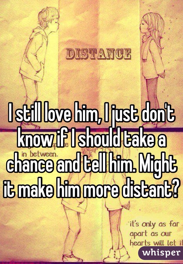 I still love him, I just don't know if I should take a chance and tell him. Might it make him more distant?