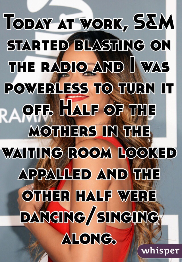 Today at work, S&M started blasting on the radio and I was powerless to turn it off. Half of the mothers in the waiting room looked appalled and the other half were dancing/singing along. 