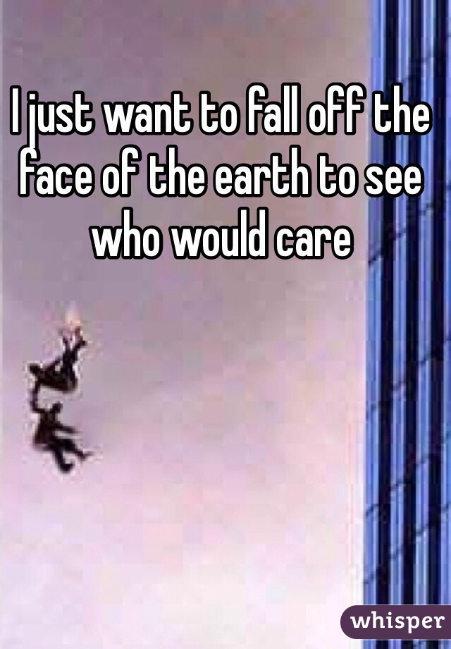 I just want to fall off the face of the earth to see who would care