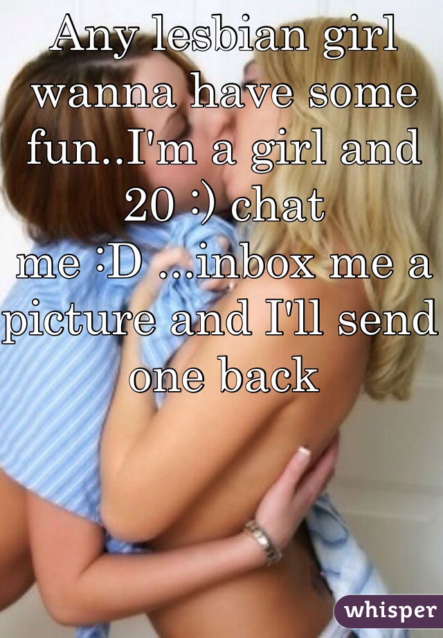 Any lesbian girl wanna have some fun..I'm a girl and 20 :) chat me :D ...inbox me a picture and I'll send one back 