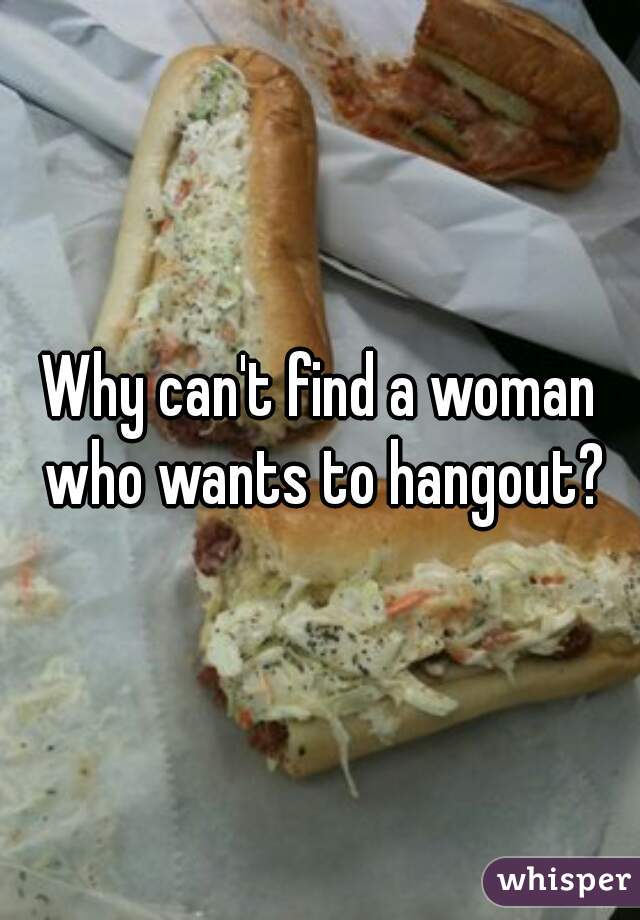 Why can't find a woman who wants to hangout?