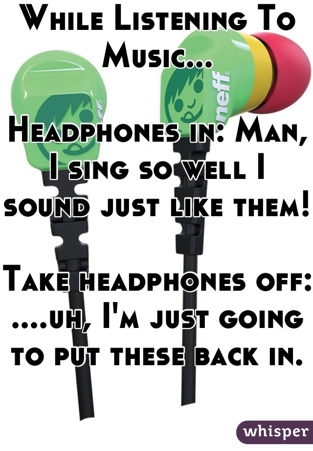 While Listening To Music...

Headphones in: Man, I sing so well I sound just like them!

Take headphones off: ....uh, I'm just going to put these back in.