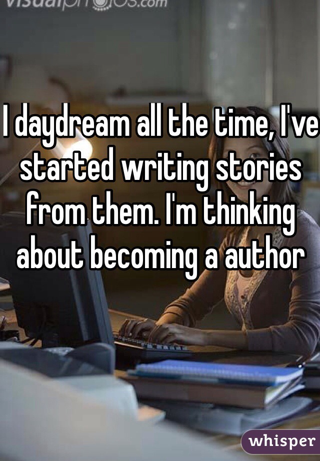 I daydream all the time, I've started writing stories from them. I'm thinking about becoming a author 
