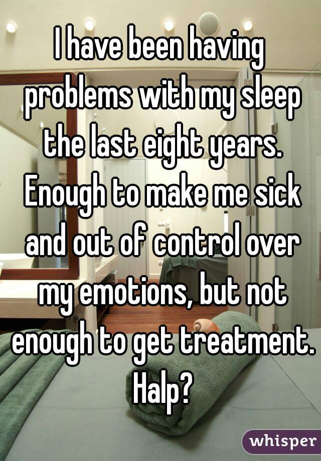 I have been having problems with my sleep the last eight years. Enough to make me sick and out of control over my emotions, but not enough to get treatment. Halp?