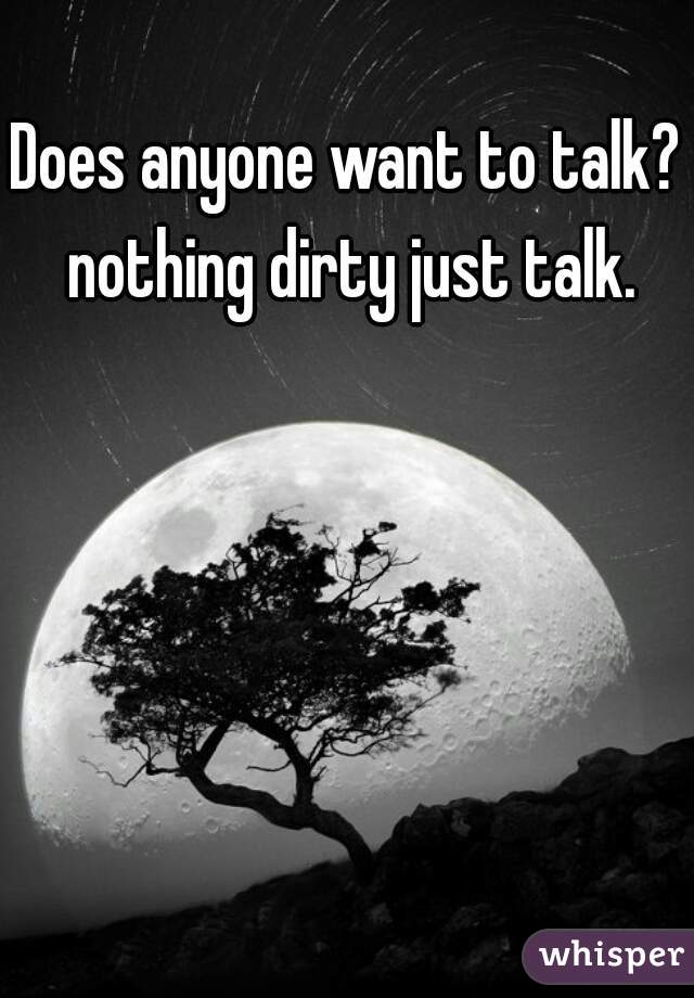 Does anyone want to talk? nothing dirty just talk.