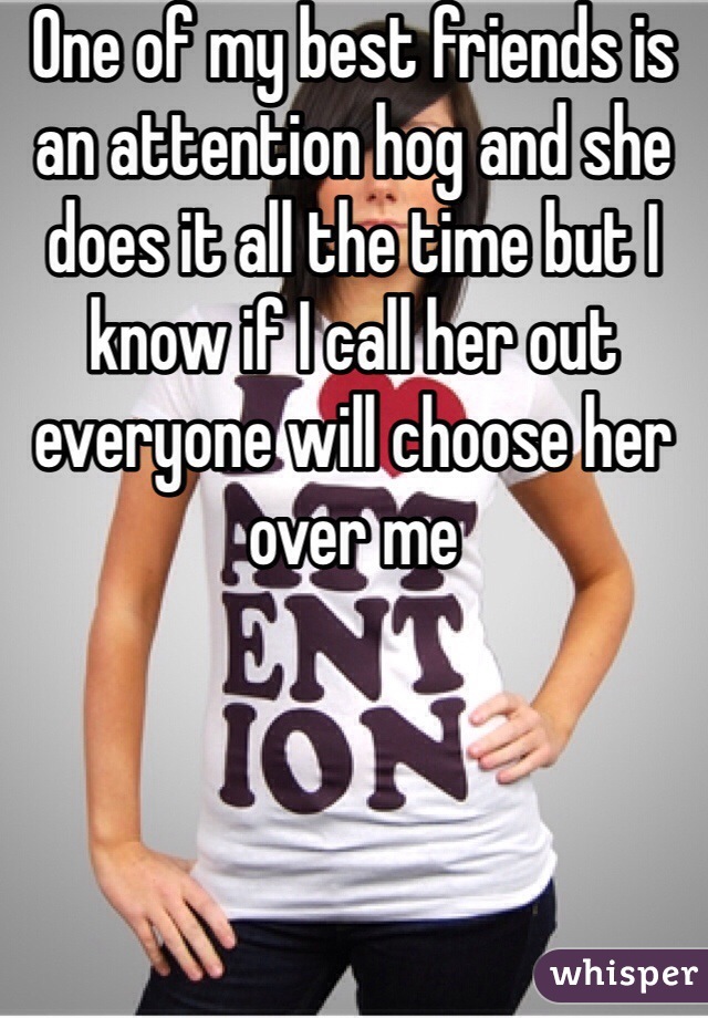 One of my best friends is an attention hog and she does it all the time but I know if I call her out everyone will choose her over me