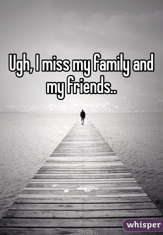 Ugh, I miss my family and my friends..