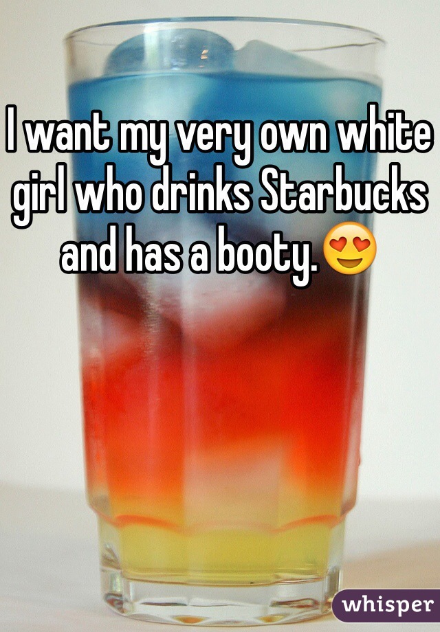 I want my very own white girl who drinks Starbucks and has a booty.😍