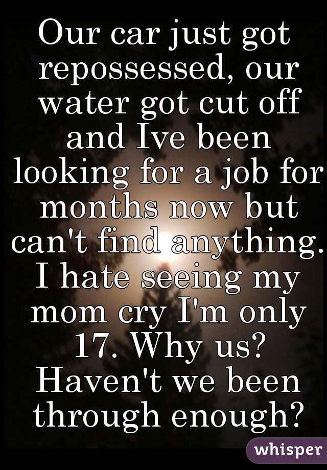 Our car just got repossessed, our water got cut off and Ive been looking for a job for months now but can't find anything. I hate seeing my mom cry I'm only 17. Why us? Haven't we been through enough?