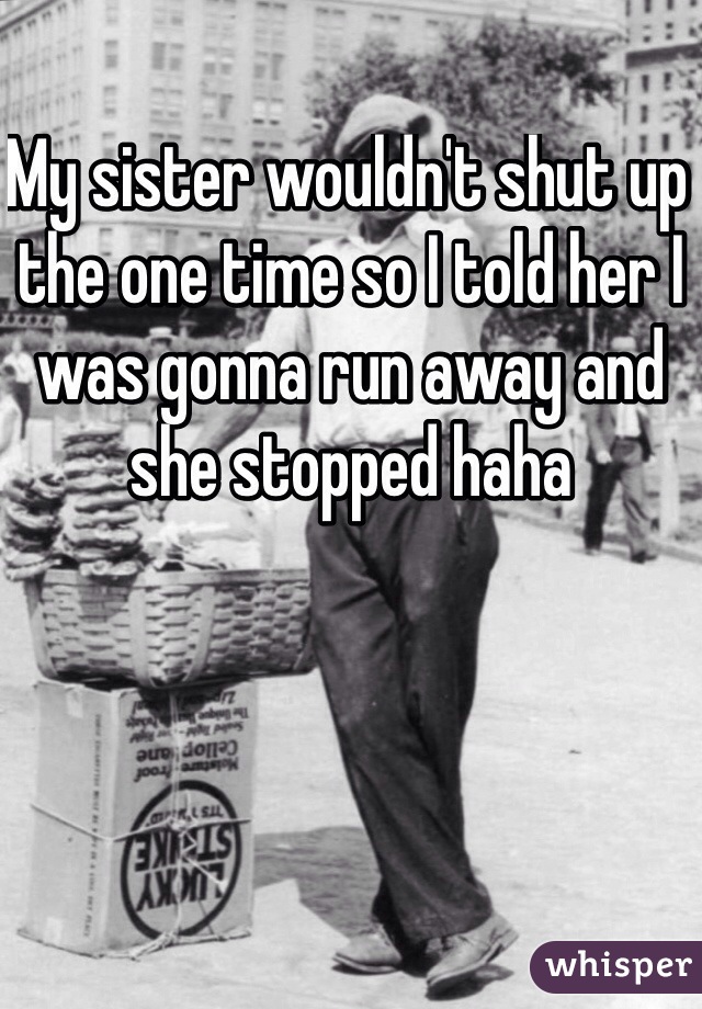 My sister wouldn't shut up the one time so I told her I was gonna run away and she stopped haha