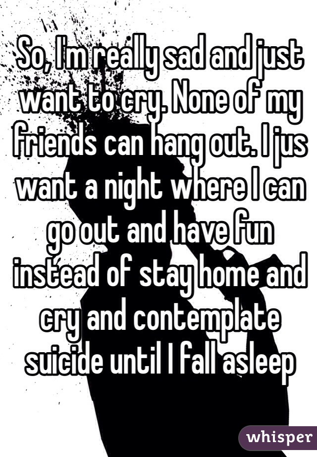 So, I'm really sad and just want to cry. None of my friends can hang out. I jus want a night where I can go out and have fun instead of stay home and cry and contemplate suicide until I fall asleep 