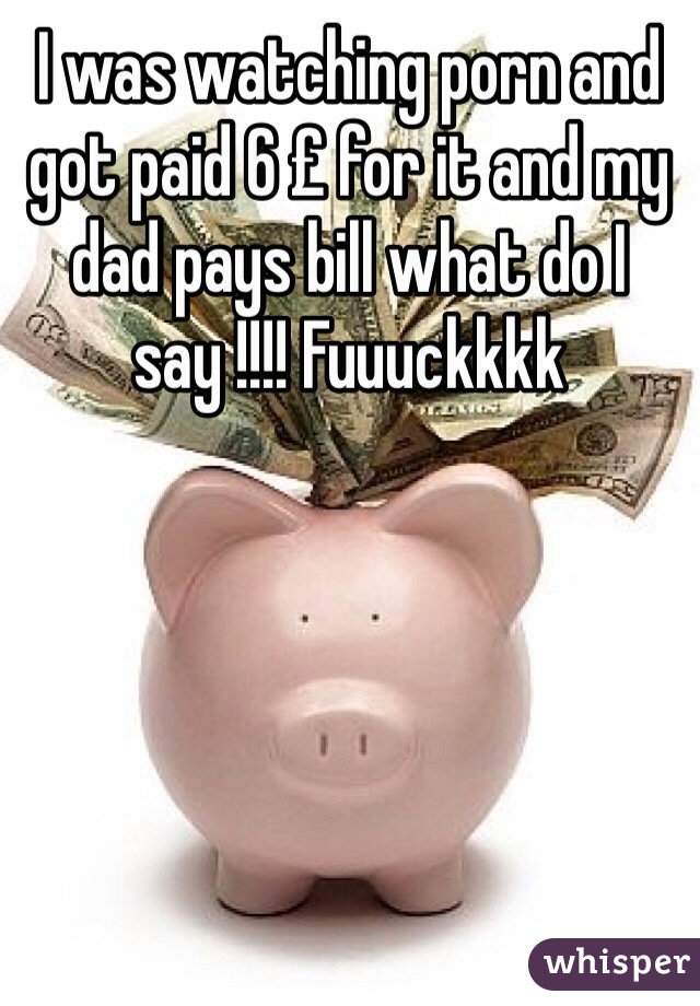 I was watching porn and got paid 6 £ for it and my dad pays bill what do I say !!!! Fuuuckkkk