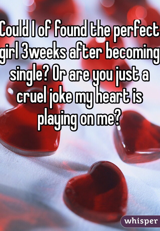 Could I of found the perfect girl 3weeks after becoming single? Or are you just a cruel joke my heart is playing on me?