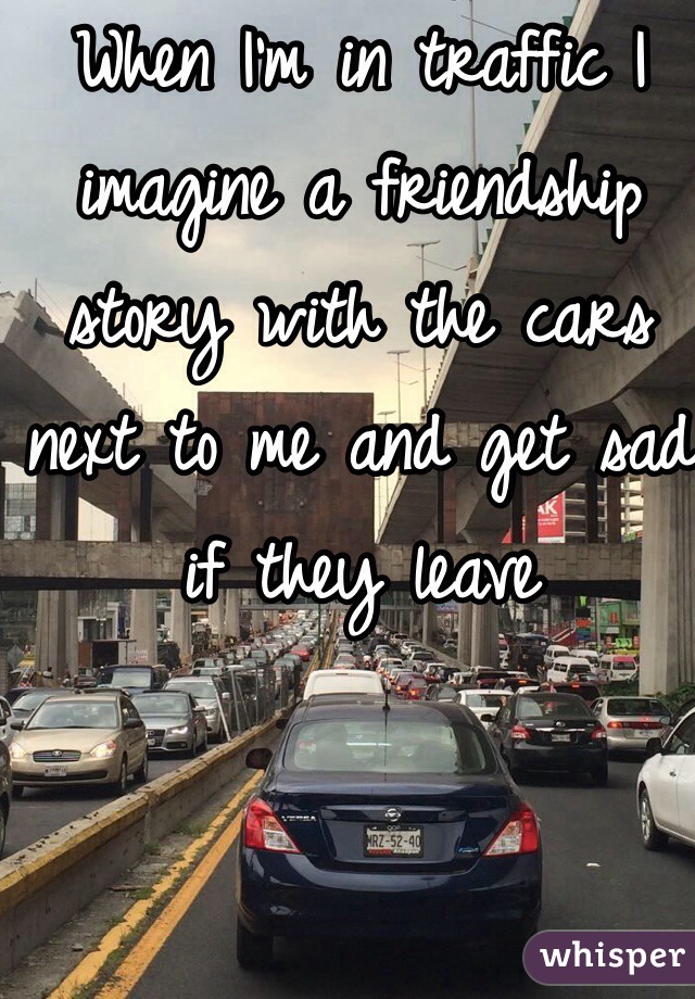 When I'm in traffic I imagine a friendship story with the cars next to me and get sad if they leave 