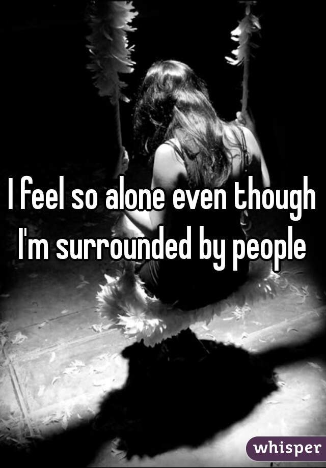 I feel so alone even though I'm surrounded by people 