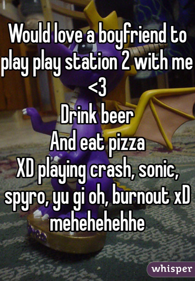 Would love a boyfriend to play play station 2 with me <3 
Drink beer 
And eat pizza 
XD playing crash, sonic, spyro, yu gi oh, burnout xD mehehehehhe