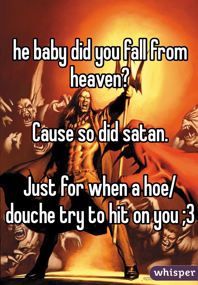 he baby did you fall from heaven?

Cause so did satan. 

Just for when a hoe/douche try to hit on you ;3