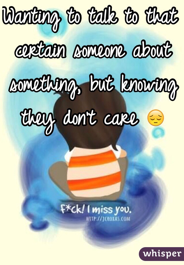 Wanting to talk to that certain someone about something, but knowing they don't care 😔