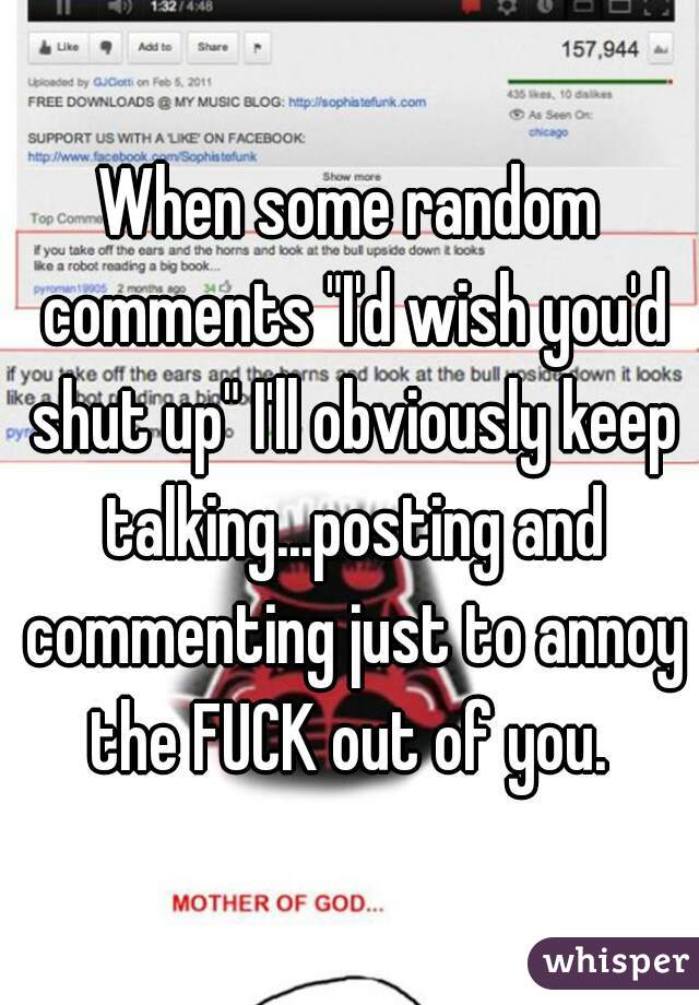 When some random comments "I'd wish you'd shut up" I'll obviously keep talking...posting and commenting just to annoy the FUCK out of you. 