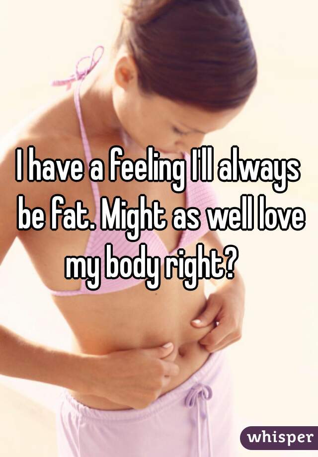 I have a feeling I'll always be fat. Might as well love my body right?   