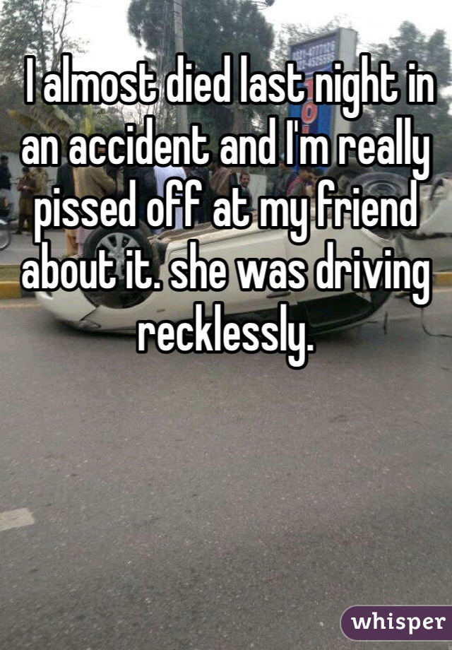  I almost died last night in an accident and I'm really pissed off at my friend about it. she was driving recklessly. 