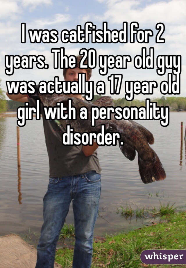 I was catfished for 2 years. The 20 year old guy was actually a 17 year old girl with a personality disorder. 