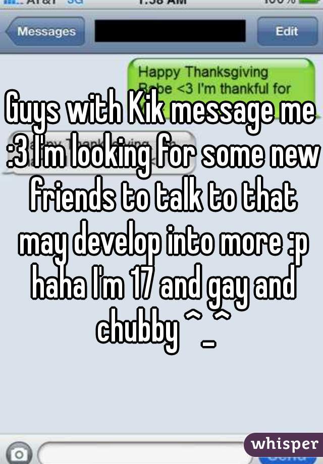 Guys with Kik message me :3 I'm looking for some new friends to talk to that may develop into more :p haha I'm 17 and gay and chubby ^_^