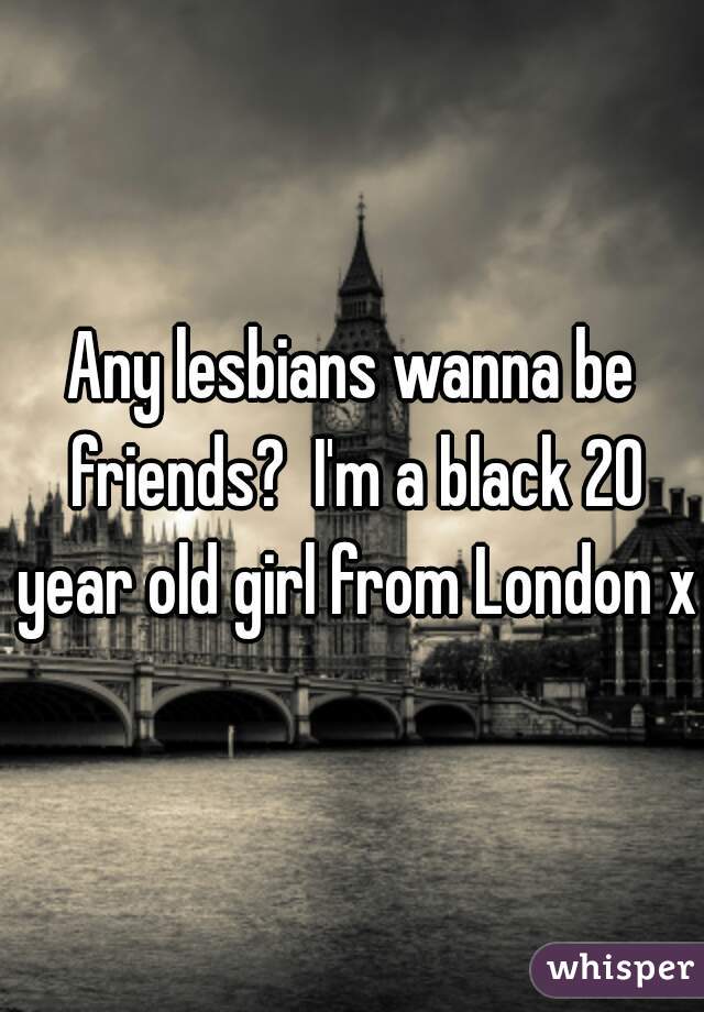 Any lesbians wanna be friends?  I'm a black 20 year old girl from London x