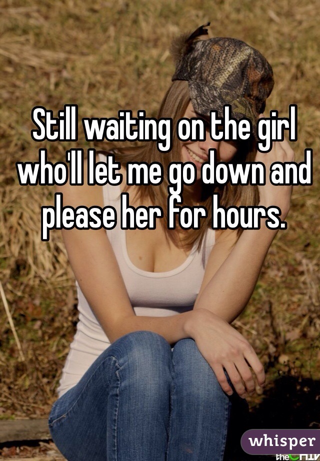 Still waiting on the girl who'll let me go down and please her for hours.