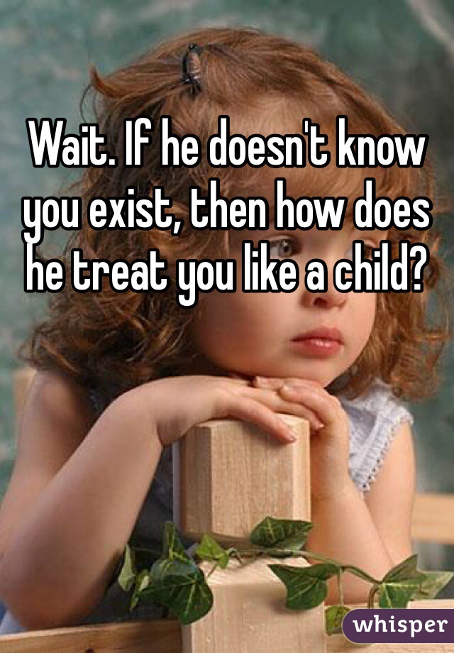 Wait. If he doesn't know you exist, then how does he treat you like a child?