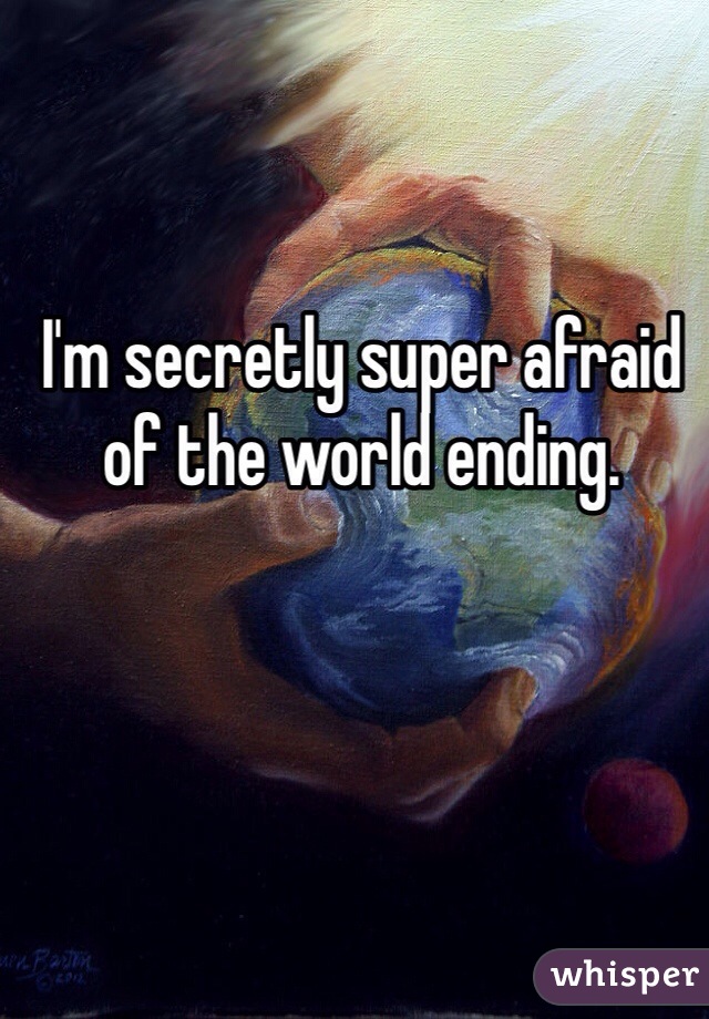 I'm secretly super afraid of the world ending. 