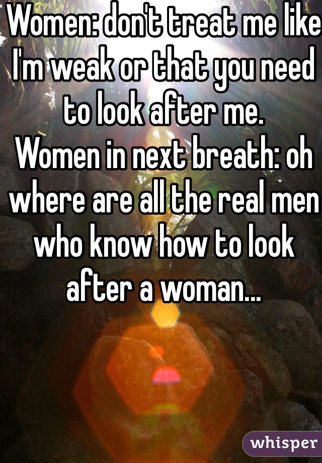 Women: don't treat me like I'm weak or that you need to look after me.
Women in next breath: oh where are all the real men who know how to look after a woman...